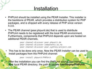 Installation
●   PHPUnit should be installed using the PEAR Installer. This installer is
    the backbone of PEAR, which provides a distribution system for PHP
    packages, and is shipped with every release of PHP since version
    4.3.0.
●   The PEAR channel (pear.phpunit.de) that is used to distribute
    PHPUnit needs to be registered with the local PEAR environment.
    Furthermore, components that PHPUnit depends upon are hosted on
    additional PEAR channels.
              pear channel-discover pear.phpunit.de
              pear channel-discover components.ez.no
              pear channel-discover pear.symfony-project.com
●   This has to be done only once. Now the PEAR Installer can be used to
    install packages from the PHPUnit channel:
              pear install phpunit/PHPUnit

●   After the installation you can find the PHPUnit source files inside
    your local PEAR directory; the path is usually /usr/lib/php/PHPUnit.
 