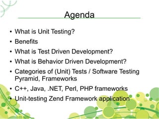 Agenda
●   What is Unit Testing?
●   Benefits
●   What is Test Driven Development?
●   What is Behavior Driven Development?
●   Categories of (Unit) Tests / Software Testing
    Pyramid, Frameworks
●   C++, Java, .NET, Perl, PHP frameworks
●   Unit-testing Zend Framework application
 