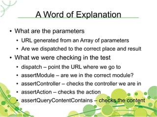 A Word of Explanation
●   What are the parameters
    ●   URL generated from an Array of parameters
    ●   Are we dispatched to the correct place and result
●   What we were checking in the test
    ●   dispatch – point the URL where we go to
    ●   assertModule – are we in the correct module?
    ●   assertController – checks the controller we are in
    ●   assertAction – checks the action
    ●   assertQueryContentContains – checks the content
 