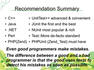 Recommendation Summary
●   C++         ●   UnitTest++ advanced & convenient
●   Java        ●   JUnit the first and the best
●   .NET        ●   NUnit most popular & rich
●   Perl        ●   Test::More de-facto standard
●   PHP(Zend)   ●   PHPUnit (Zend_Test) must have
Even good programmers make mistakes.
The difference between a good and a bad
programmer is that the good uses tests to
detect his mistakes as soon as possible.
 