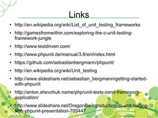 Links
●   http://en.wikipedia.org/wiki/List_of_unit_testing_frameworks
●   http://gamesfromwithin.com/exploring-the-c-unit-testing-
    framework-jungle
●   http://www.testdriven.com/
●   http://www.phpunit.de/manual/3.6/en/index.html
●   https://github.com/sebastianbergmann/phpunit/
●   http://en.wikipedia.org/wiki/Unit_testing
●   http://www.slideshare.net/sebastian_bergmann/getting-started-
    with-phpunit
●   http://anton.shevchuk.name/php/unit-tests-zend-framework-
    application/
●   http://www.slideshare.net/DragonBe/introduction-to-unit-testing-
    with-phpunit-presentation-705447
 