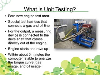 What is Unit Testing?
●   Ford new engine test area
●   Special test harness that
    connects a gas and oil line
●   For the output, a measuring
    device is connected to the
    drive shaft that comes
    directly out of the engine
●   Engine starts and revs up
●   Within about 5 minutes the
    computer is able to analyze
    the torque curve, gas
    usage, and oil usage
 