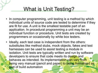 What is Unit Testing?
●   In computer programming, unit testing is a method by which
    individual units of source code are tested to determine if they
    are fit for use. A unit is the smallest testable part of an
    application. In procedural programming a unit may be an
    individual function or procedure. Unit tests are created by
    programmers or occasionally by white box testers.
●   Ideally, each test case is independent from the others:
    substitutes like method stubs, mock objects, fakes and test
    harnesses can be used to assist testing a module in
    isolation. Unit tests are typically written and run by software
    developers to ensure that code meets its design and
    behaves as intended. Its implementation can vary from
    being very manual (pencil and paper) to being formalized as
    part of build automation
 