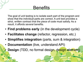 Benefits
    The goal of unit testing is to isolate each part of the program and
    show that the individual parts are correct. A unit test provides a
    strict, written contract that the piece of code must satisfy. As a
    result, it affords several benefits.
●   Find problems early (in the development cycle)
●   Facilitates change (refactor, regression, etc.)
●   Simplifies integration (parts, sum & integration)
●   Documentation (live, understand API)
●   Design (TDD, no formal design, design element)
 