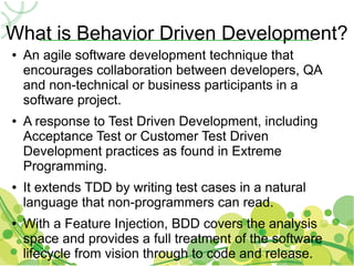 What is Behavior Driven Development?
●   An agile software development technique that
    encourages collaboration between developers, QA
    and non-technical or business participants in a
    software project.
●   A response to Test Driven Development, including
    Acceptance Test or Customer Test Driven
    Development practices as found in Extreme
    Programming.
●   It extends TDD by writing test cases in a natural
    language that non-programmers can read.
●   With a Feature Injection, BDD covers the analysis
    space and provides a full treatment of the software
    lifecycle from vision through to code and release.
 