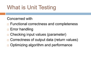 What is Unit Testing
Concerned with
 Functional correctness and completeness
 Error handling
 Checking input values (pa...