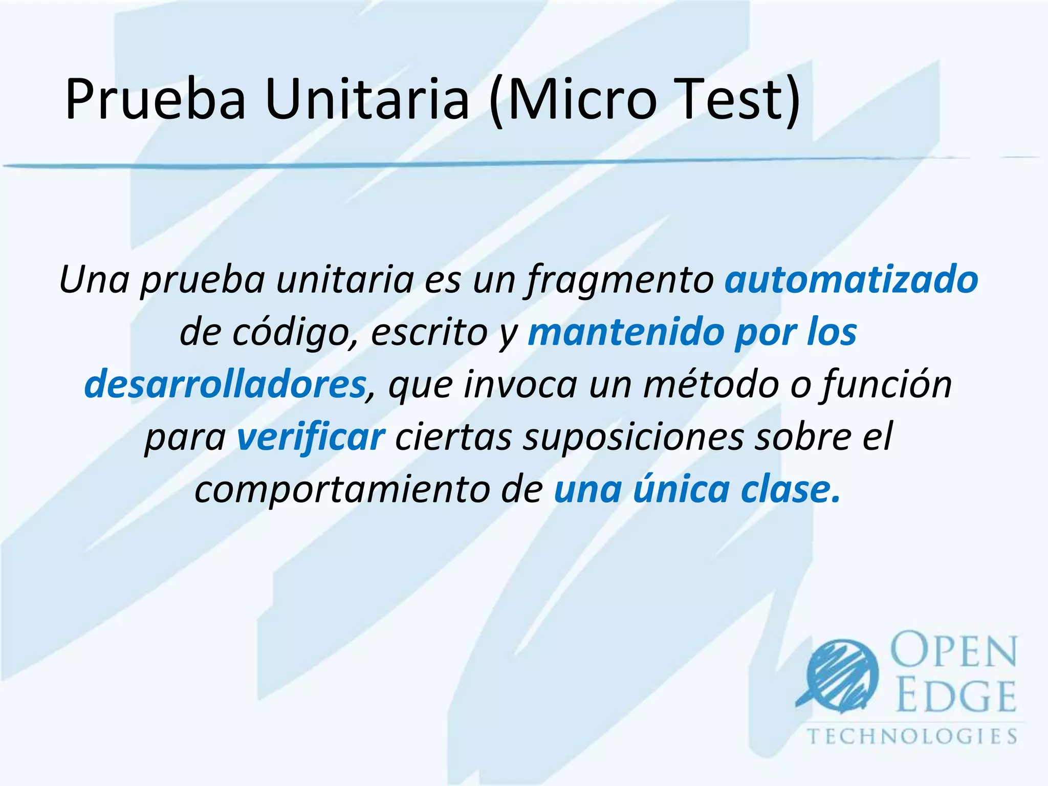 Prueba Unitaria (Micro Test)

Una prueba unitaria es un fragmento automatizado
      de código, escrito y mantenido por los
 desarrolladores, que invoca un método o función
    para verificar ciertas suposiciones sobre el
       comportamiento de una única clase.
 