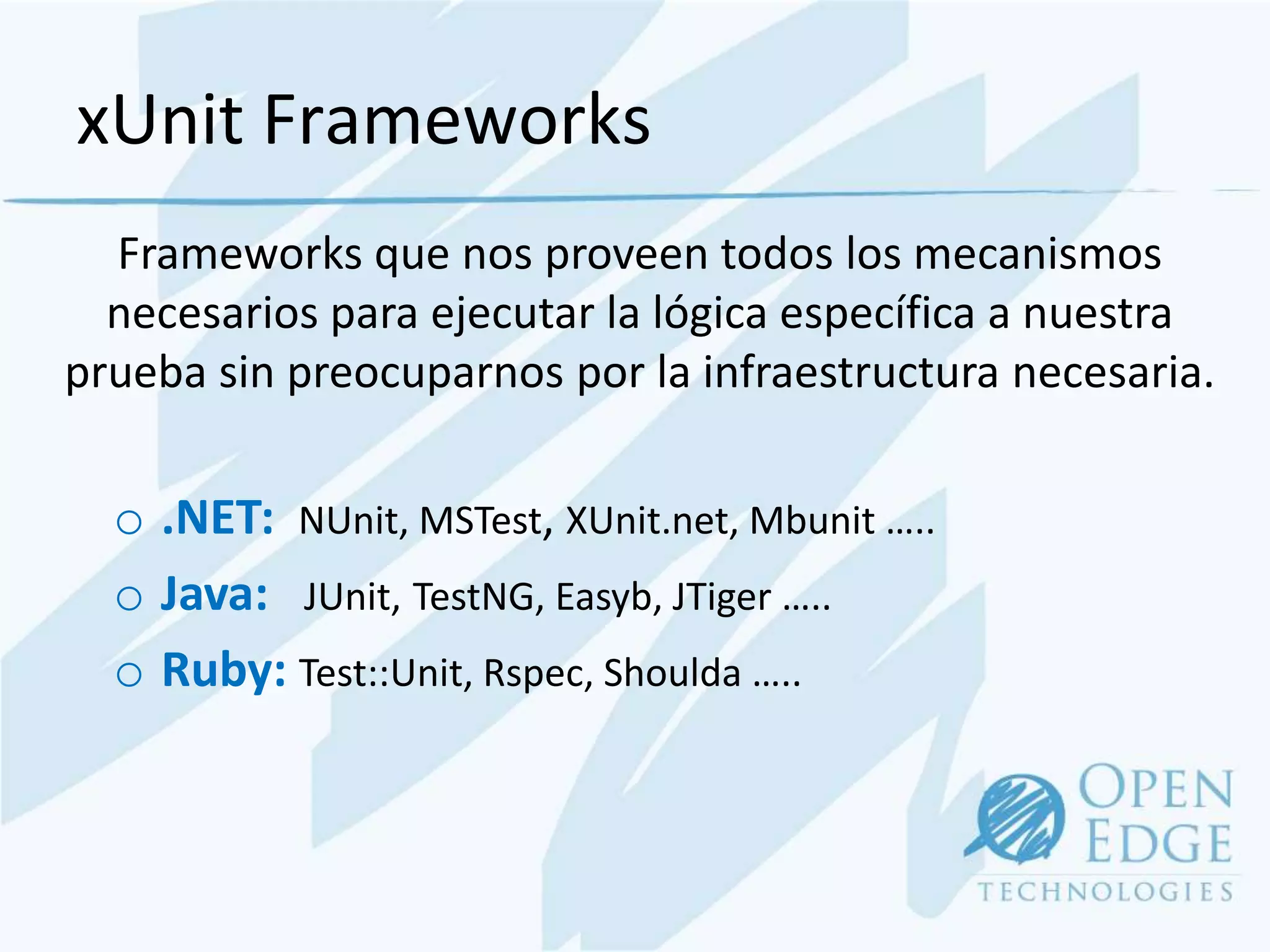xUnit Frameworks
  Frameworks que nos proveen todos los mecanismos
  necesarios para ejecutar la lógica específica a nuestra
prueba sin preocuparnos por la infraestructura necesaria.

  o .NET: NUnit, MSTest, XUnit.net, Mbunit …..
  o Java: JUnit, TestNG, Easyb, JTiger …..
  o Ruby: Test::Unit, Rspec, Shoulda …..
 