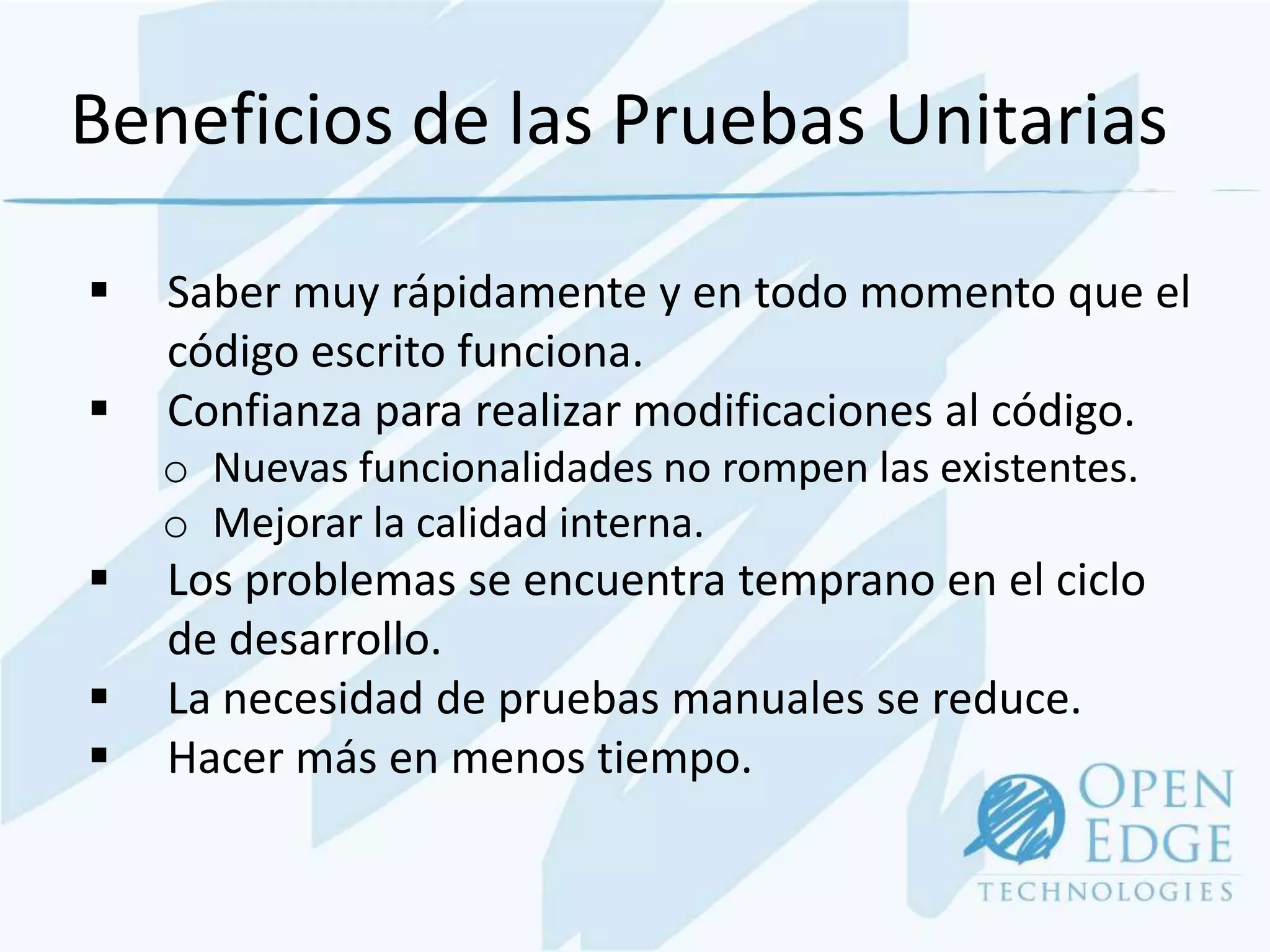 Beneficios de las Pruebas Unitarias

   Saber muy rápidamente y en todo momento que el
    código escrito funciona.
   Confianza para realizar modificaciones al código.
    o Nuevas funcionalidades no rompen las existentes.
    o Mejorar la calidad interna.
   Los problemas se encuentra temprano en el ciclo
    de desarrollo.
   La necesidad de pruebas manuales se reduce.
   Hacer más en menos tiempo.
 