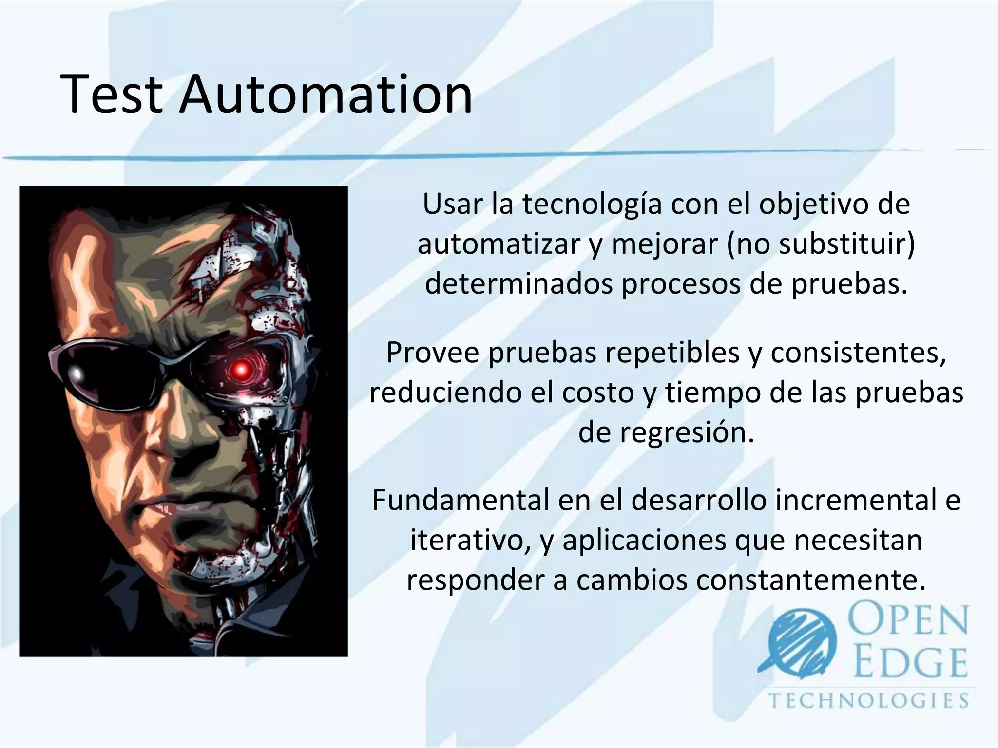 Test Automation
              Usar la tecnología con el objetivo de
              automatizar y mejorar (no substituir)
              determinados procesos de pruebas.

            Provee pruebas repetibles y consistentes,
           reduciendo el costo y tiempo de las pruebas
                          de regresión.

           Fundamental en el desarrollo incremental e
             iterativo, y aplicaciones que necesitan
             responder a cambios constantemente.
 