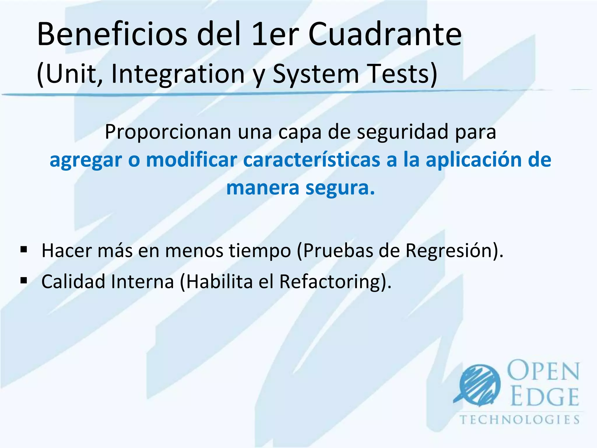 Beneficios del 1er Cuadrante
 (Unit, Integration y System Tests)
        Proporcionan una capa de seguridad para
   agregar o modificar características a la aplicación de
                     manera segura.

 Hacer más en menos tiempo (Pruebas de Regresión).
 Calidad Interna (Habilita el Refactoring).
 