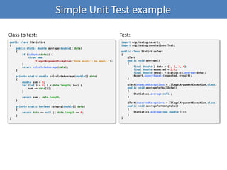 Simple Unit Test example
public class Statistics
{
public static double average(double[] data)
{
if (isEmpty(data)) {
throw new
IllegalArgumentException("Data mustn't be empty.");
}
return calculateAverage(data);
}
private static double calculateAverage(double[] data)
{
double sum = 0;
for (int i = 0; i < data.length; i++) {
sum += data[i];
}
return sum / data.length;
}
private static boolean isEmpty(double[] data)
{
return data == null || data.length == 0;
}
}
import org.testng.Assert;
import org.testng.annotations.Test;
public class StatisticsTest
{
@Test
public void average()
{
final double[] data = {1, 2, 3, 4};
final double expected = 2.5;
final double result = Statistics.average(data);
Assert.assertEquals(expected, result);
}
@Test(expectedExceptions = IllegalArgumentException.class)
public void averageForNullData()
{
Statistics.average(null);
}
@Test(expectedExceptions = IllegalArgumentException.class)
public void averageForEmptyData()
{
Statistics.average(new double[]{});
}
}
Class to test: Test:
 