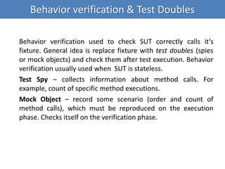 Behavior verification & Test Doubles
Behavior verification used to check SUT correctly calls it’s
fixture. General idea is replace fixture with test doubles (spies
or mock objects) and check them after test execution. Behavior
verification usually used when SUT is stateless.
Test Spy – collects information about method calls. For
example, count of specific method executions.
Mock Object – record some scenario (order and count of
method calls), which must be reproduced on the execution
phase. Checks itself on the verification phase.
 