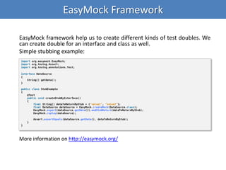 EasyMock Framework
EasyMock framework help us to create different kinds of test doubles. We
can create double for an interface and class as well.
Simple stubbing example:
import org.easymock.EasyMock;
import org.testng.Assert;
import org.testng.annotations.Test;
interface DataSource
{
String[] getData();
}
public class StubExample
{
@Test
public void createStubByInterface()
{
final String[] dataToReturnByStub = {"value1", "value2"};
final DataSource dataSource = EasyMock.createMock(DataSource.class);
EasyMock.expect(dataSource.getData()).andStubReturn(dataToReturnByStub);
EasyMock.replay(dataSource);
Assert.assertEquals(dataSource.getData(), dataToReturnByStub);
}
}
More information on http://easymock.org/
 