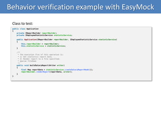 Behavior verification example with EasyMock
public class Application
{
private IReportBuilder reportBuilder;
private IEmployeeStatisticService statisticService;
public Application(IReportBuilder reportBuilder, IEmployeeStatisticService statisticService)
{
this.reportBuilder = reportBuilder;
this.statisticService = statisticService;
}
/**
* The execution flow of this operation is:
* 1) Get statistics report data.
* 2) Render report to a file specified.
* @param fileName
*/
public void buildSalaryReport(Writer writer)
{
final Map reportData = statisticService.createSalaryReportModel();
reportBuilder.renderReport(reportData, writer);
}
}
Class to test:
 