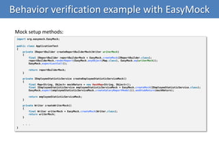 Behavior verification example with EasyMock
import org.easymock.EasyMock;
public class ApplicationTest
{
private IReportBuilder createReportBuilderMock(Writer writerMock)
{
final IReportBuilder reportBuilderMock = EasyMock.createMock(IReportBuilder.class);
reportBuilderMock.renderReport(EasyMock.anyObject(Map.class), EasyMock.eq(writerMock));
EasyMock.expectLastCall();
return reportBuilderMock;
}
private IEmployeeStatisticService createEmployeeStatisticServiceMock()
{
final Map<String, Object> mockReturn = new HashMap<String, Object>();
final IEmployeeStatisticService employeeStatisticServiceMock = EasyMock.createMock(IEmployeeStatisticService.class);
EasyMock.expect(employeeStatisticServiceMock.createSalaryReportModel()).andStubReturn(mockReturn);
return employeeStatisticServiceMock;
}
private Writer createWriterMock()
{
final Writer writerMock = EasyMock.createMock(Writer.class);
return writerMock;
}
. . .
}
Mock setup methods:
 