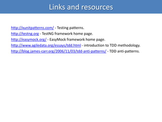 Links and resources
http://xunitpatterns.com/ - Testing patterns.
http://testng.org - TestNG framework home page.
http://easymock.org/ - EasyMock framework home page.
http://www.agiledata.org/essays/tdd.html - introduction to TDD methodology.
http://blog.james-carr.org/2006/11/03/tdd-anti-patterns/ - TDD anti-patterns.
 