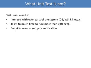 What Unit Test is not?
Test is not a unit if:
• Interacts with over parts of the system (DB, WS, FS, etc.).
• Takes to much time to run (more than 0,01 sec).
• Requires manual setup or verification.
 