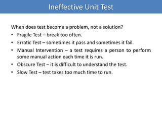 Ineffective Unit Test
When does test become a problem, not a solution?
• Fragile Test – break too often.
• Erratic Test – sometimes it pass and sometimes it fail.
• Manual Intervention – a test requires a person to perform
some manual action each time it is run.
• Obscure Test – it is difficult to understand the test.
• Slow Test – test takes too much time to run.
 