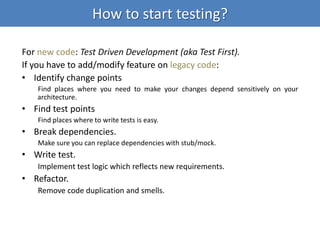 How to start testing?
For new code: Test Driven Development (aka Test First).
If you have to add/modify feature on legacy code:
• Identify change points
Find places where you need to make your changes depend sensitively on your
architecture.
• Find test points
Find places where to write tests is easy.
• Break dependencies.
Make sure you can replace dependencies with stub/mock.
• Write test.
Implement test logic which reflects new requirements.
• Refactor.
Remove code duplication and smells.
 