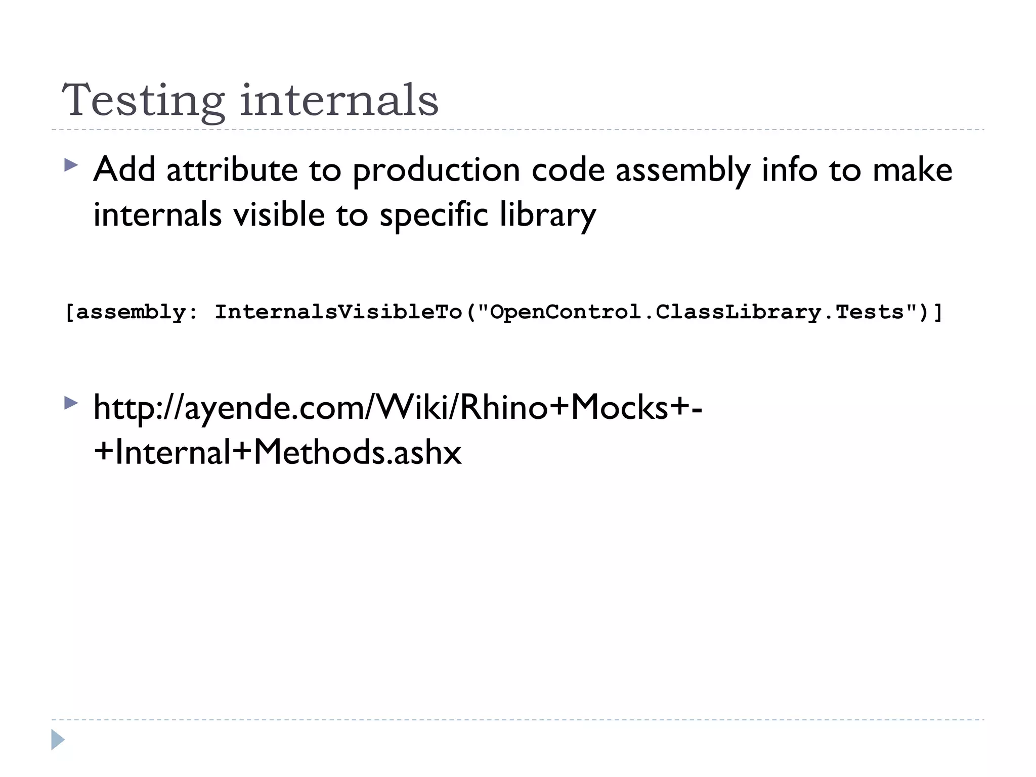 Testing internals
 Add attribute to production code assembly info to make
internals visible to specific library
[assembly: InternalsVisibleTo("OpenControl.ClassLibrary.Tests")]
 http://ayende.com/Wiki/Rhino+Mocks+-
+Internal+Methods.ashx
 