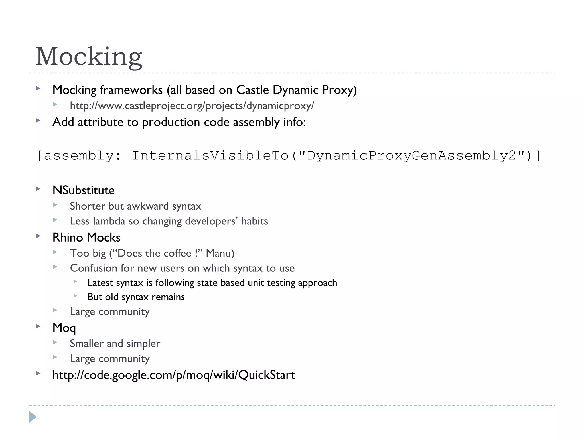 Mocking
 Mocking frameworks (all based on Castle Dynamic Proxy)
 http://www.castleproject.org/projects/dynamicproxy/
 Add attribute to production code assembly info:
[assembly: InternalsVisibleTo("DynamicProxyGenAssembly2")]
 NSubstitute
 Shorter but awkward syntax
 Less lambda so changing developers’ habits
 Rhino Mocks
 Too big (“Does the coffee !” Manu)
 Confusion for new users on which syntax to use
 Latest syntax is following state based unit testing approach
 But old syntax remains
 Large community
 Moq
 Smaller and simpler
 Large community
 http://code.google.com/p/moq/wiki/QuickStart
 
