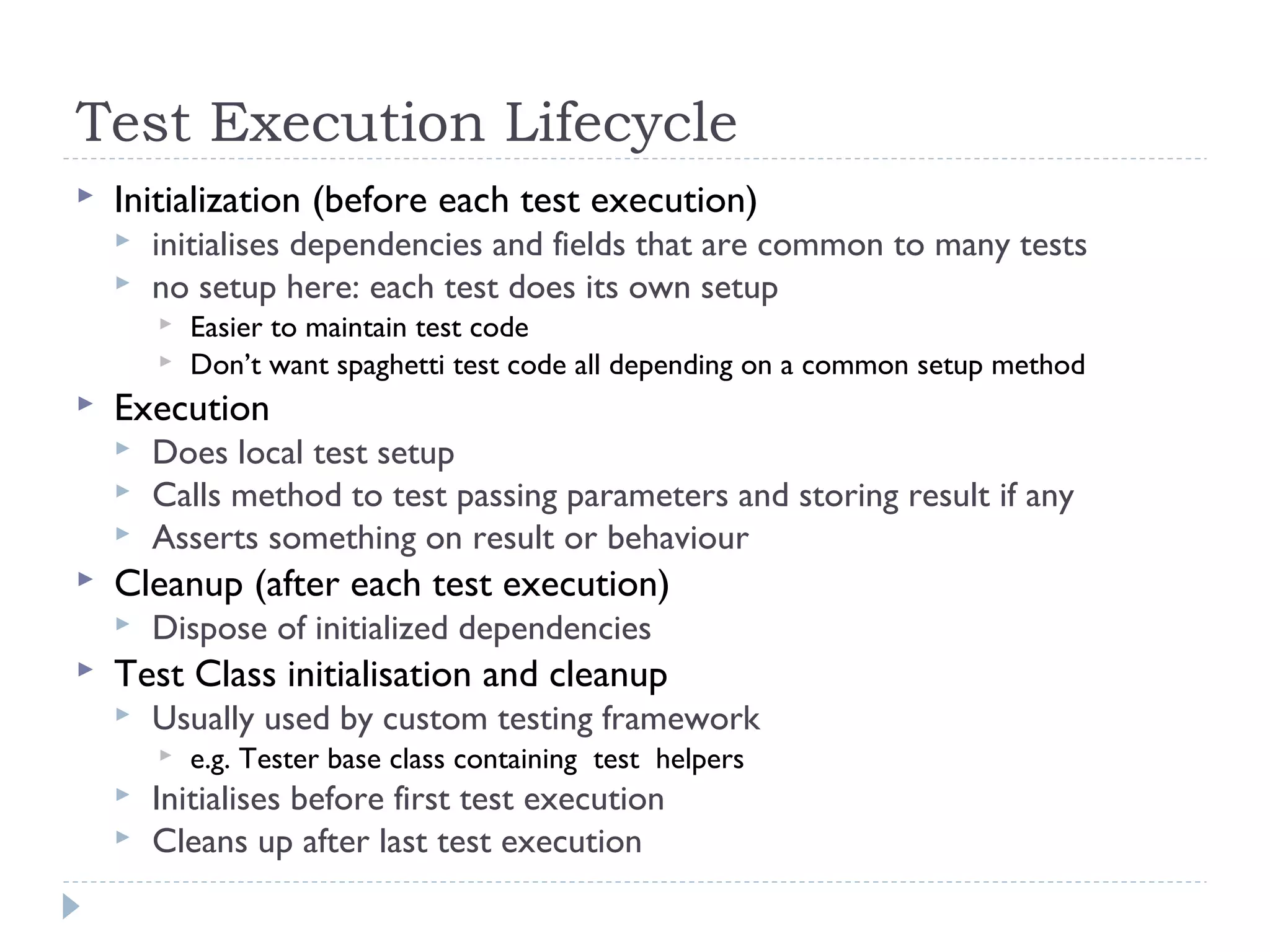 Test Execution Lifecycle
 Initialization (before each test execution)
 initialises dependencies and fields that are common to many tests
 no setup here: each test does its own setup
 Easier to maintain test code
 Don’t want spaghetti test code all depending on a common setup method
 Execution
 Does local test setup
 Calls method to test passing parameters and storing result if any
 Asserts something on result or behaviour
 Cleanup (after each test execution)
 Dispose of initialized dependencies
 Test Class initialisation and cleanup
 Usually used by custom testing framework
 e.g. Tester base class containing test helpers
 Initialises before first test execution
 Cleans up after last test execution
 