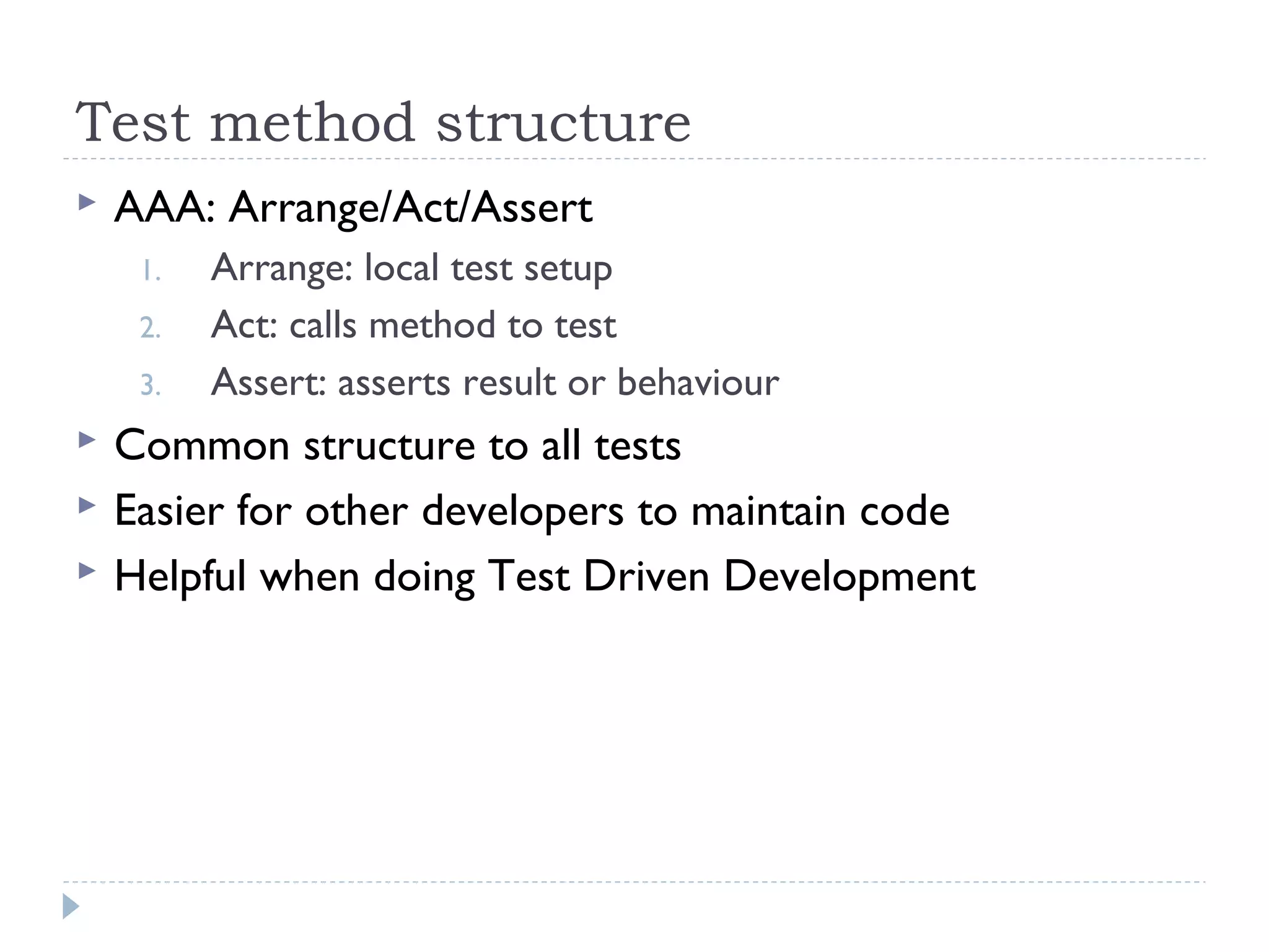 Test method structure
 AAA: Arrange/Act/Assert
1. Arrange: local test setup
2. Act: calls method to test
3. Assert: asserts result or behaviour
 Common structure to all tests
 Easier for other developers to maintain code
 Helpful when doing Test Driven Development
 