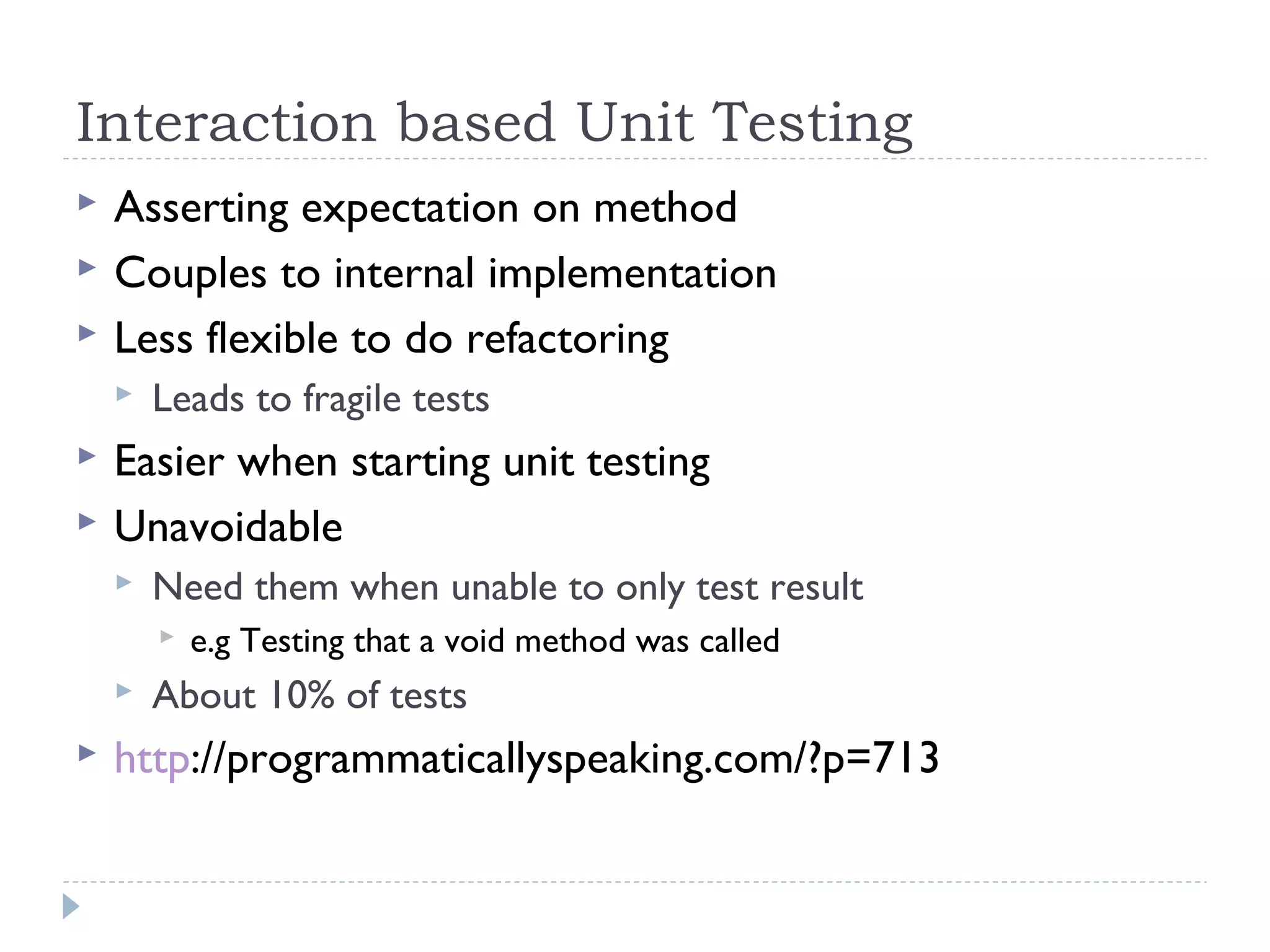 Interaction based Unit Testing
 Asserting expectation on method
 Couples to internal implementation
 Less flexible to do refactoring
 Leads to fragile tests
 Easier when starting unit testing
 Unavoidable
 Need them when unable to only test result
 e.g Testing that a void method was called
 About 10% of tests
 http://programmaticallyspeaking.com/?p=713
 
