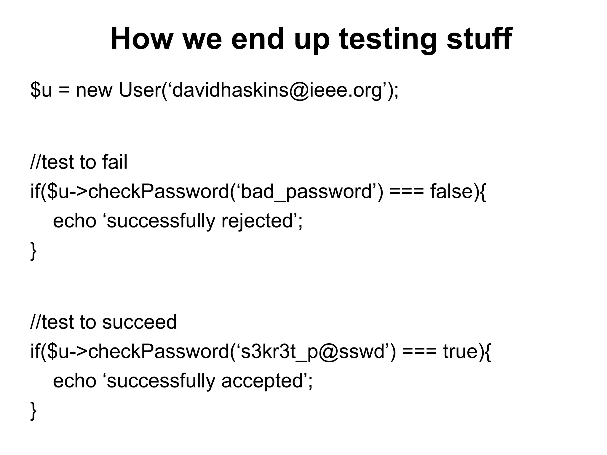 How we end up testing stuff
$u = new User(‘davidhaskins@ieee.org’);
//test to fail
if($u->checkPassword(‘bad_password’) === false){
echo ‘successfully rejected’;
}
//test to succeed
if($u->checkPassword(‘s3kr3t_p@sswd’) === true){
echo ‘successfully accepted’;
}
 