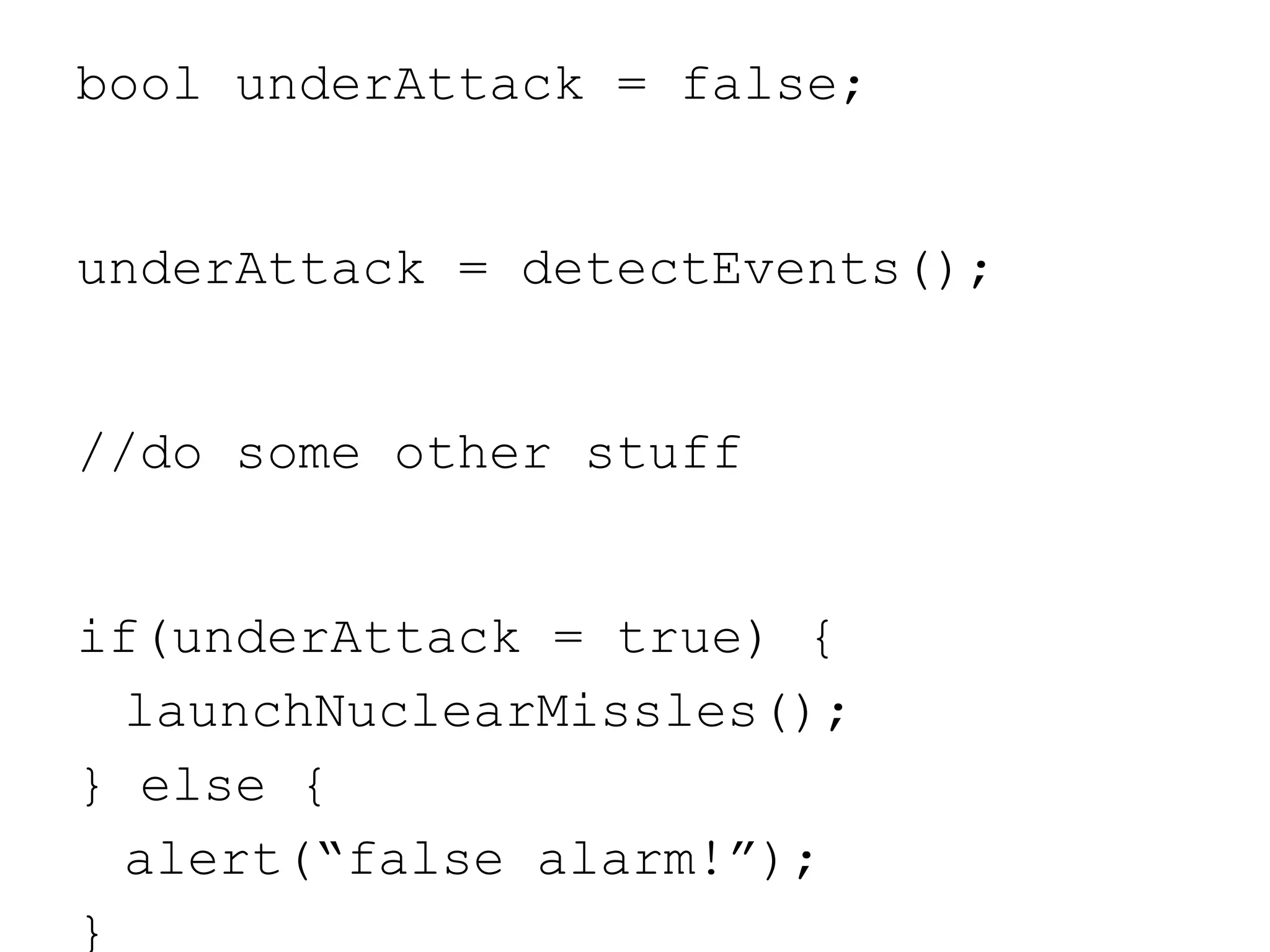 bool underAttack = false;
underAttack = detectEvents();
//do some other stuff
if(underAttack = true) {
launchNuclearMissles();
} else {
alert(“false alarm!”);
}
 