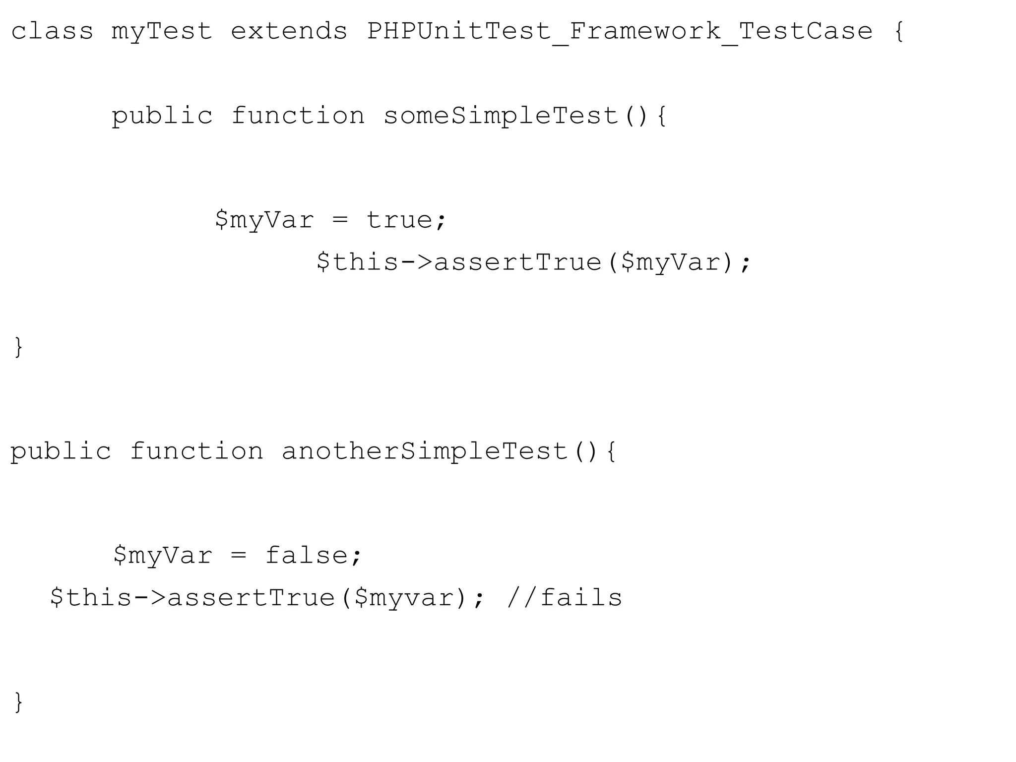 class myTest extends PHPUnitTest_Framework_TestCase {
public function someSimpleTest(){
$myVar = true;
$this->assertTrue($myVar);
}
public function anotherSimpleTest(){
$myVar = false;
$this->assertTrue($myvar); //fails
}
 