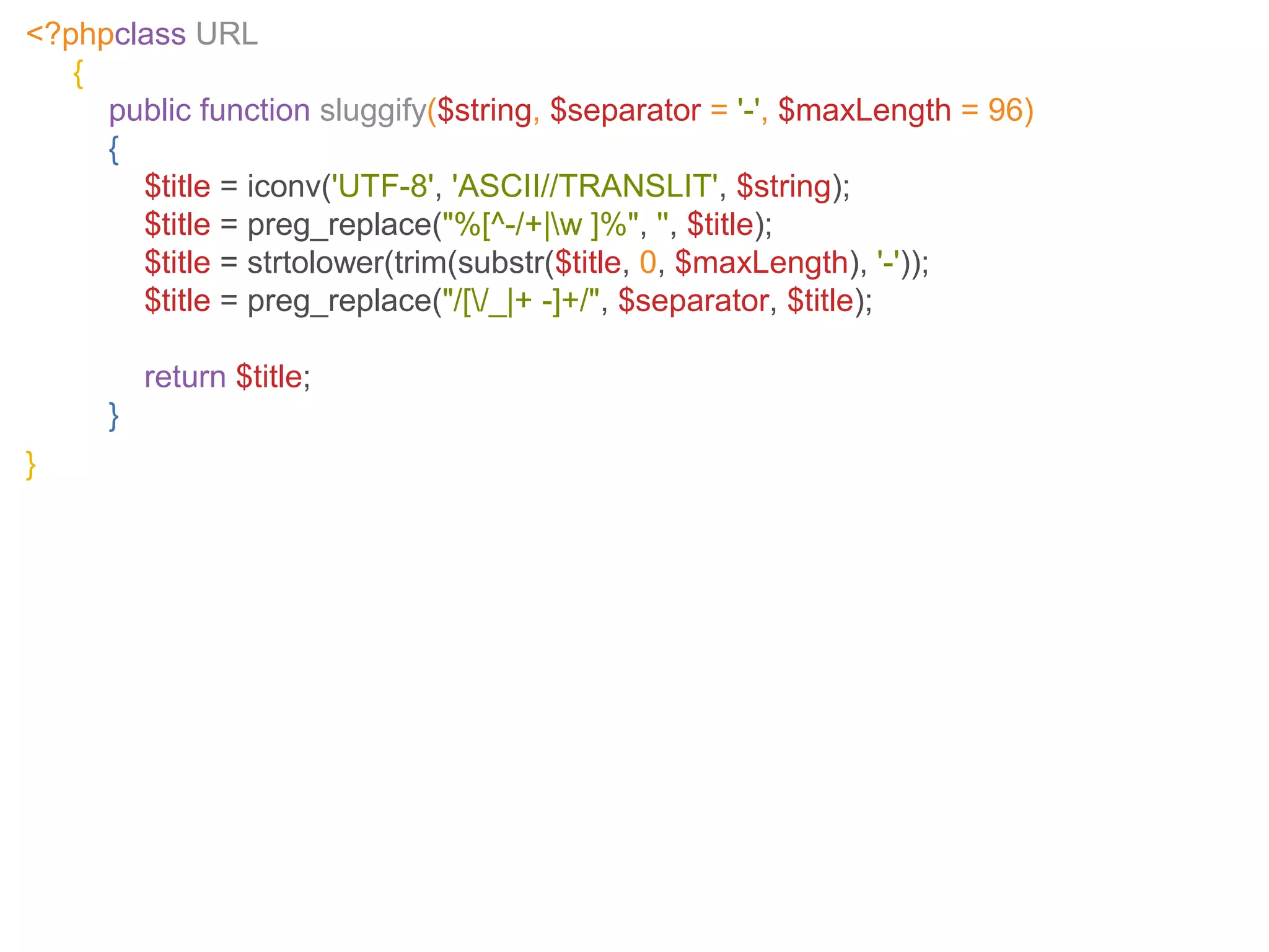 <?phpclass URL
{
public function sluggify($string, $separator = '-', $maxLength = 96)
{
$title = iconv('UTF-8', 'ASCII//TRANSLIT', $string);
$title = preg_replace("%[^-/+|w ]%", '', $title);
$title = strtolower(trim(substr($title, 0, $maxLength), '-'));
$title = preg_replace("/[/_|+ -]+/", $separator, $title);
return $title;
}
}
 