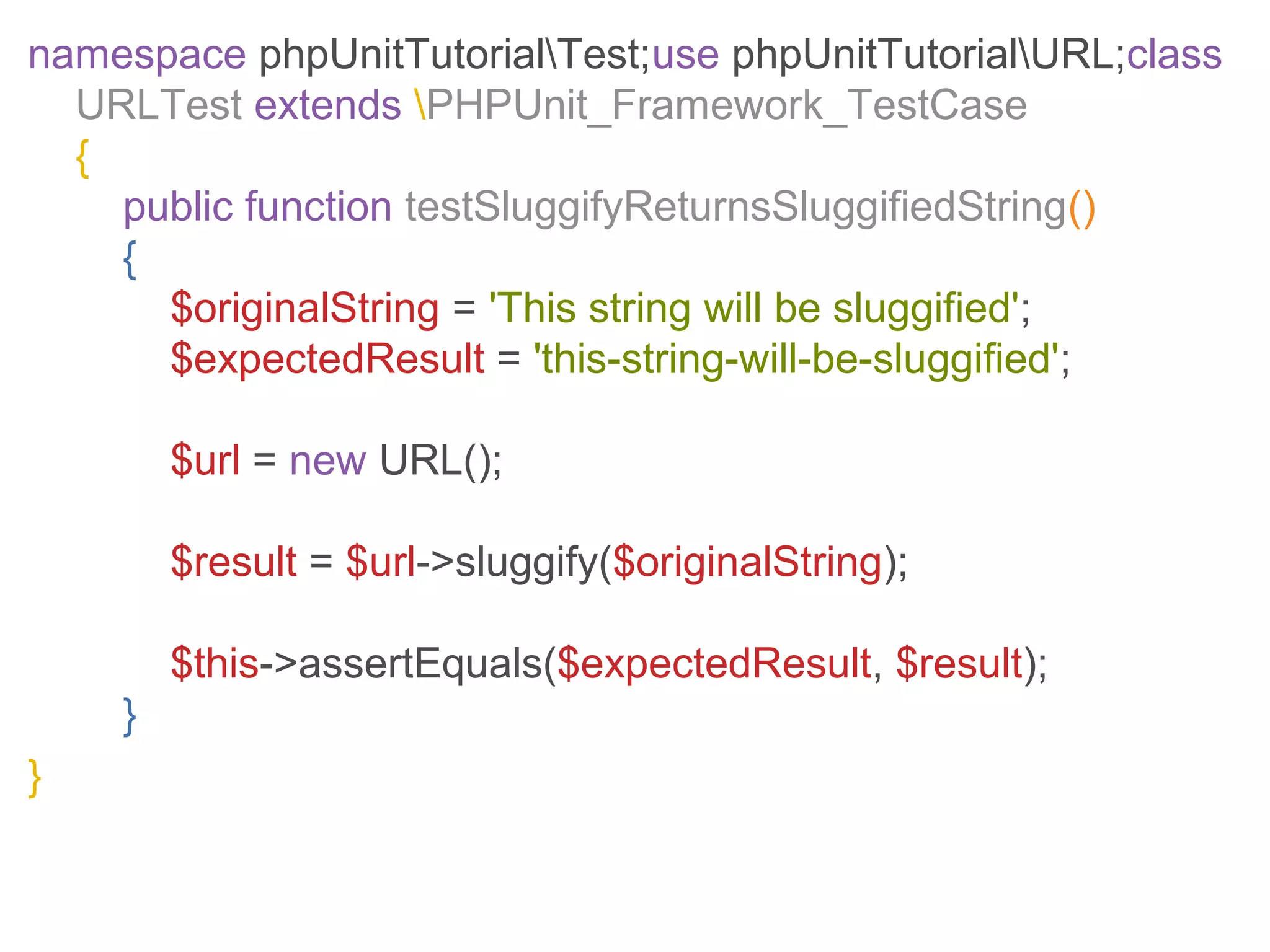 namespace phpUnitTutorialTest;use phpUnitTutorialURL;class
URLTest extends PHPUnit_Framework_TestCase
{
public function testSluggifyReturnsSluggifiedString()
{
$originalString = 'This string will be sluggified';
$expectedResult = 'this-string-will-be-sluggified';
$url = new URL();
$result = $url->sluggify($originalString);
$this->assertEquals($expectedResult, $result);
}
}
 
