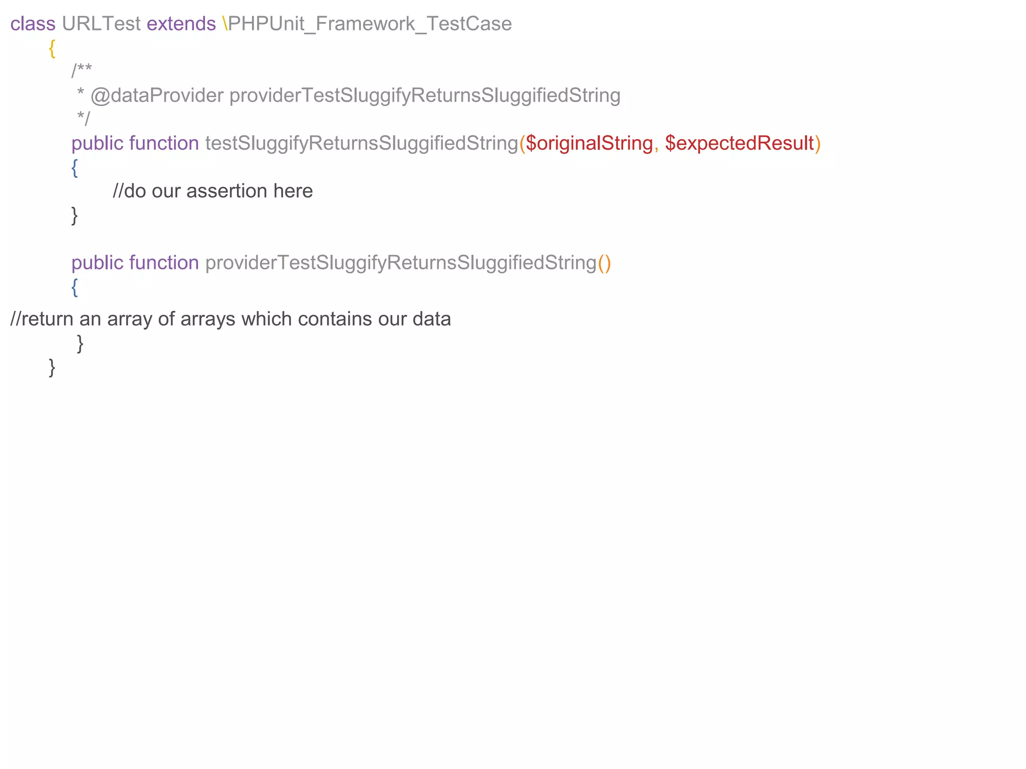 class URLTest extends PHPUnit_Framework_TestCase
{
/**
* @dataProvider providerTestSluggifyReturnsSluggifiedString
*/
public function testSluggifyReturnsSluggifiedString($originalString, $expectedResult)
{
//do our assertion here
}
public function providerTestSluggifyReturnsSluggifiedString()
{
//return an array of arrays which contains our data
}
}
 