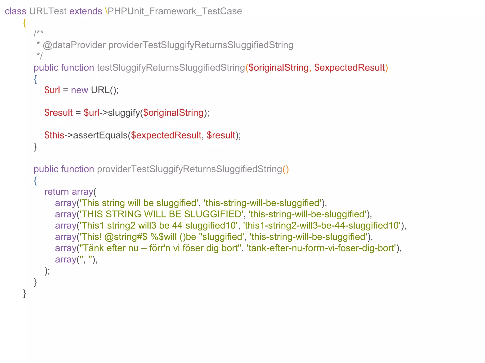 class URLTest extends PHPUnit_Framework_TestCase
{
/**
* @dataProvider providerTestSluggifyReturnsSluggifiedString
*/
public function testSluggifyReturnsSluggifiedString($originalString, $expectedResult)
{
$url = new URL();
$result = $url->sluggify($originalString);
$this->assertEquals($expectedResult, $result);
}
public function providerTestSluggifyReturnsSluggifiedString()
{
return array(
array('This string will be sluggified', 'this-string-will-be-sluggified'),
array('THIS STRING WILL BE SLUGGIFIED', 'this-string-will-be-sluggified'),
array('This1 string2 will3 be 44 sluggified10', 'this1-string2-will3-be-44-sluggified10'),
array('This! @string#$ %$will ()be "sluggified', 'this-string-will-be-sluggified'),
array("Tänk efter nu – förr'n vi föser dig bort", 'tank-efter-nu-forrn-vi-foser-dig-bort'),
array('', ''),
);
}
}
 