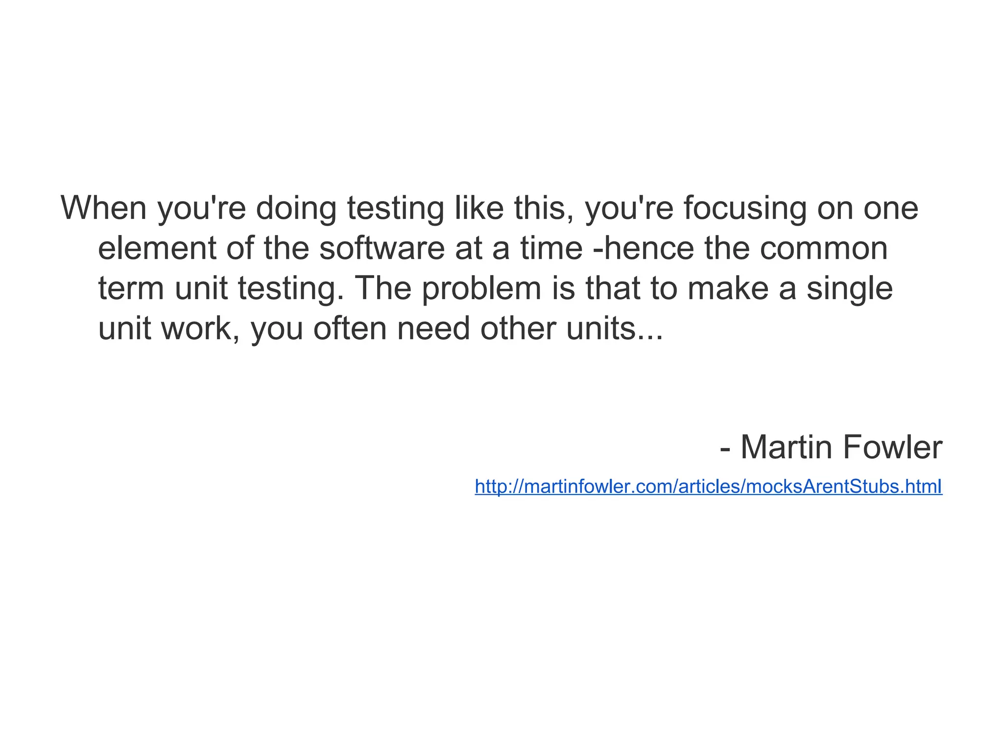 When you're doing testing like this, you're focusing on one
element of the software at a time -hence the common
term unit testing. The problem is that to make a single
unit work, you often need other units...
- Martin Fowler
http://martinfowler.com/articles/mocksArentStubs.html
 