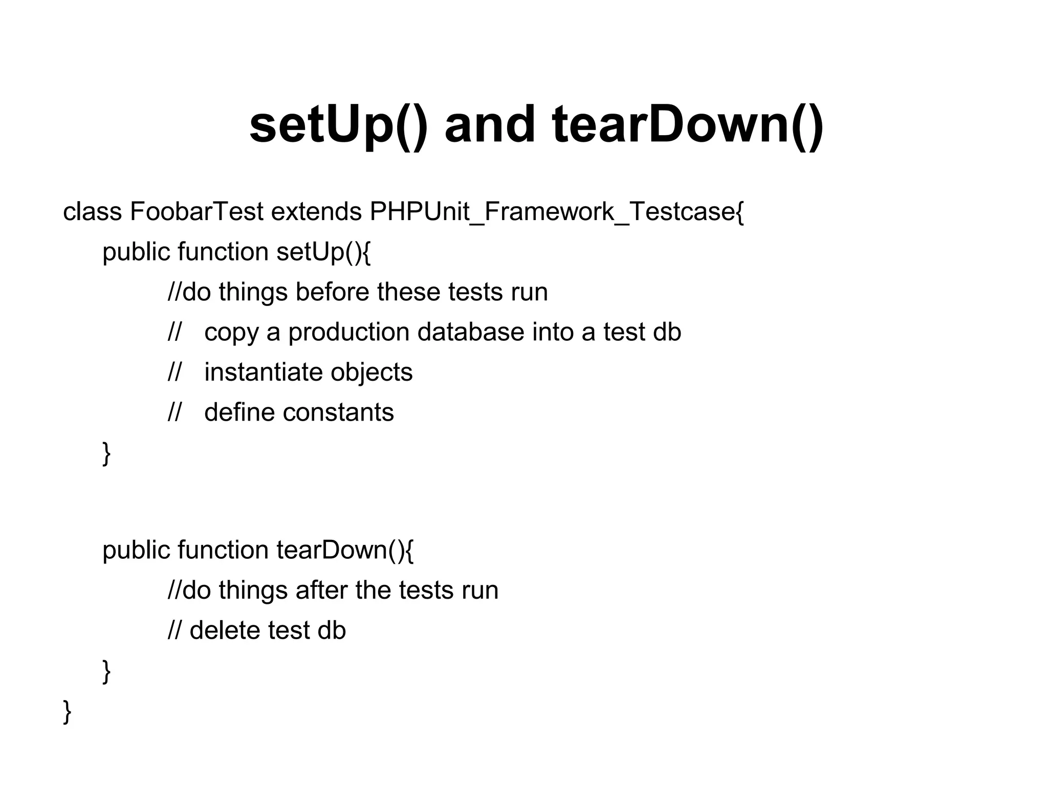 setUp() and tearDown()
class FoobarTest extends PHPUnit_Framework_Testcase{
public function setUp(){
//do things before these tests run
// copy a production database into a test db
// instantiate objects
// define constants
}
public function tearDown(){
//do things after the tests run
// delete test db
}
}
 