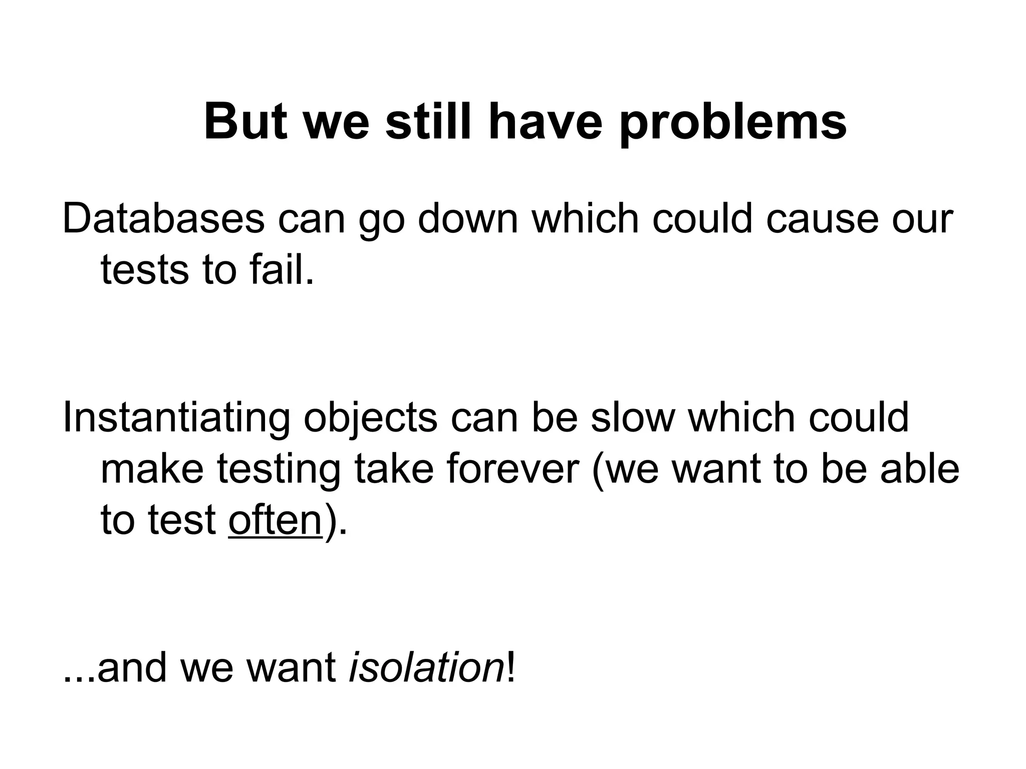 But we still have problems
Databases can go down which could cause our
tests to fail.
Instantiating objects can be slow which could
make testing take forever (we want to be able
to test often).
...and we want isolation!
 