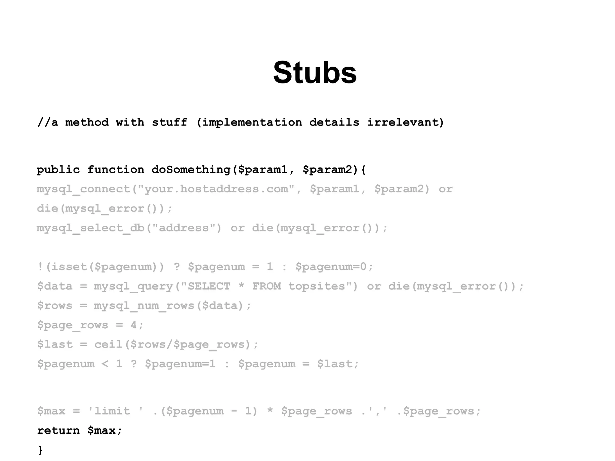 Stubs
//a method with stuff (implementation details irrelevant)
public function doSomething($param1, $param2){
mysql_connect("your.hostaddress.com", $param1, $param2) or
die(mysql_error());
mysql_select_db("address") or die(mysql_error());
!(isset($pagenum)) ? $pagenum = 1 : $pagenum=0;
$data = mysql_query("SELECT * FROM topsites") or die(mysql_error());
$rows = mysql_num_rows($data);
$page_rows = 4;
$last = ceil($rows/$page_rows);
$pagenum < 1 ? $pagenum=1 : $pagenum = $last;
$max = 'limit ' .($pagenum - 1) * $page_rows .',' .$page_rows;
return $max;
}
 