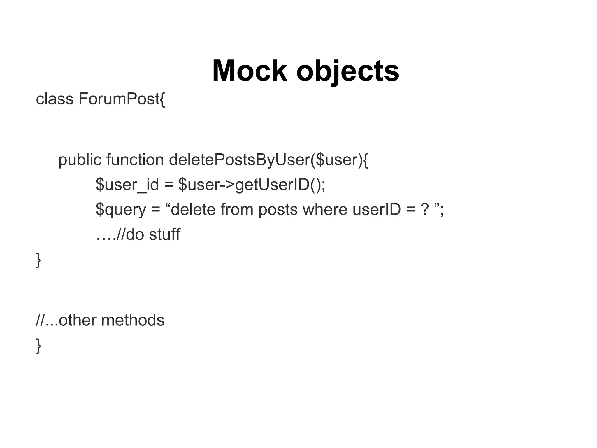 Mock objects
class ForumPost{
public function deletePostsByUser($user){
$user_id = $user->getUserID();
$query = “delete from posts where userID = ? ”;
….//do stuff
}
//...other methods
}
 
