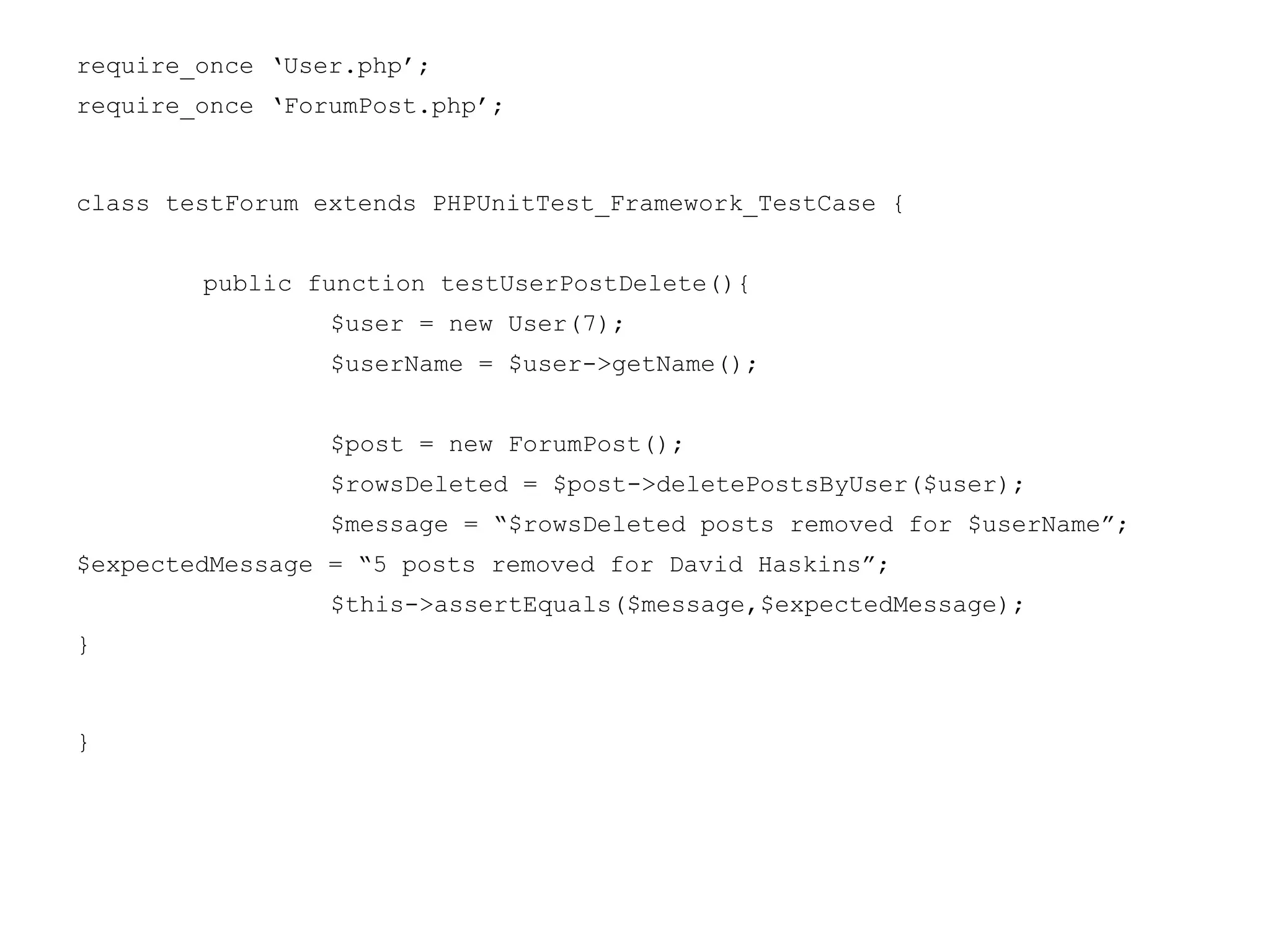 require_once ‘User.php’;
require_once ‘ForumPost.php’;
class testForum extends PHPUnitTest_Framework_TestCase {
public function testUserPostDelete(){
$user = new User(7);
$userName = $user->getName();
$post = new ForumPost();
$rowsDeleted = $post->deletePostsByUser($user);
$message = “$rowsDeleted posts removed for $userName”;
$expectedMessage = “5 posts removed for David Haskins”;
$this->assertEquals($message,$expectedMessage);
}
}
 