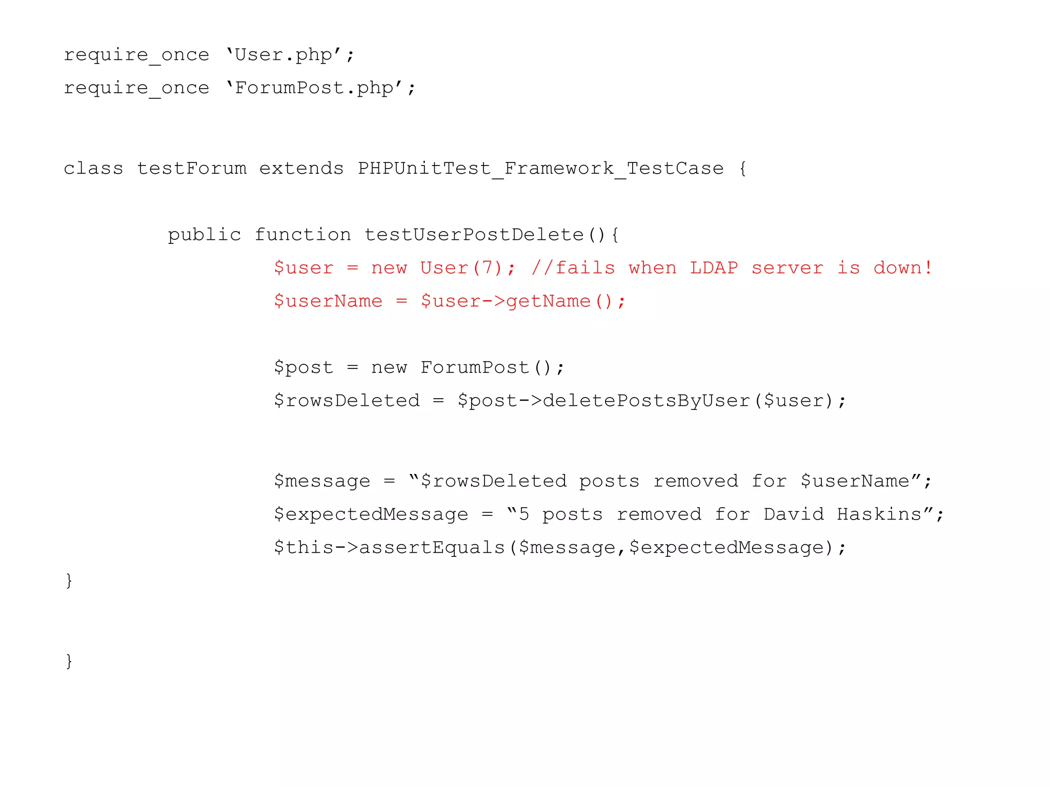 require_once ‘User.php’;
require_once ‘ForumPost.php’;
class testForum extends PHPUnitTest_Framework_TestCase {
public function testUserPostDelete(){
$user = new User(7); //fails when LDAP server is down!
$userName = $user->getName();
$post = new ForumPost();
$rowsDeleted = $post->deletePostsByUser($user);
$message = “$rowsDeleted posts removed for $userName”;
$expectedMessage = “5 posts removed for David Haskins”;
$this->assertEquals($message,$expectedMessage);
}
}
 