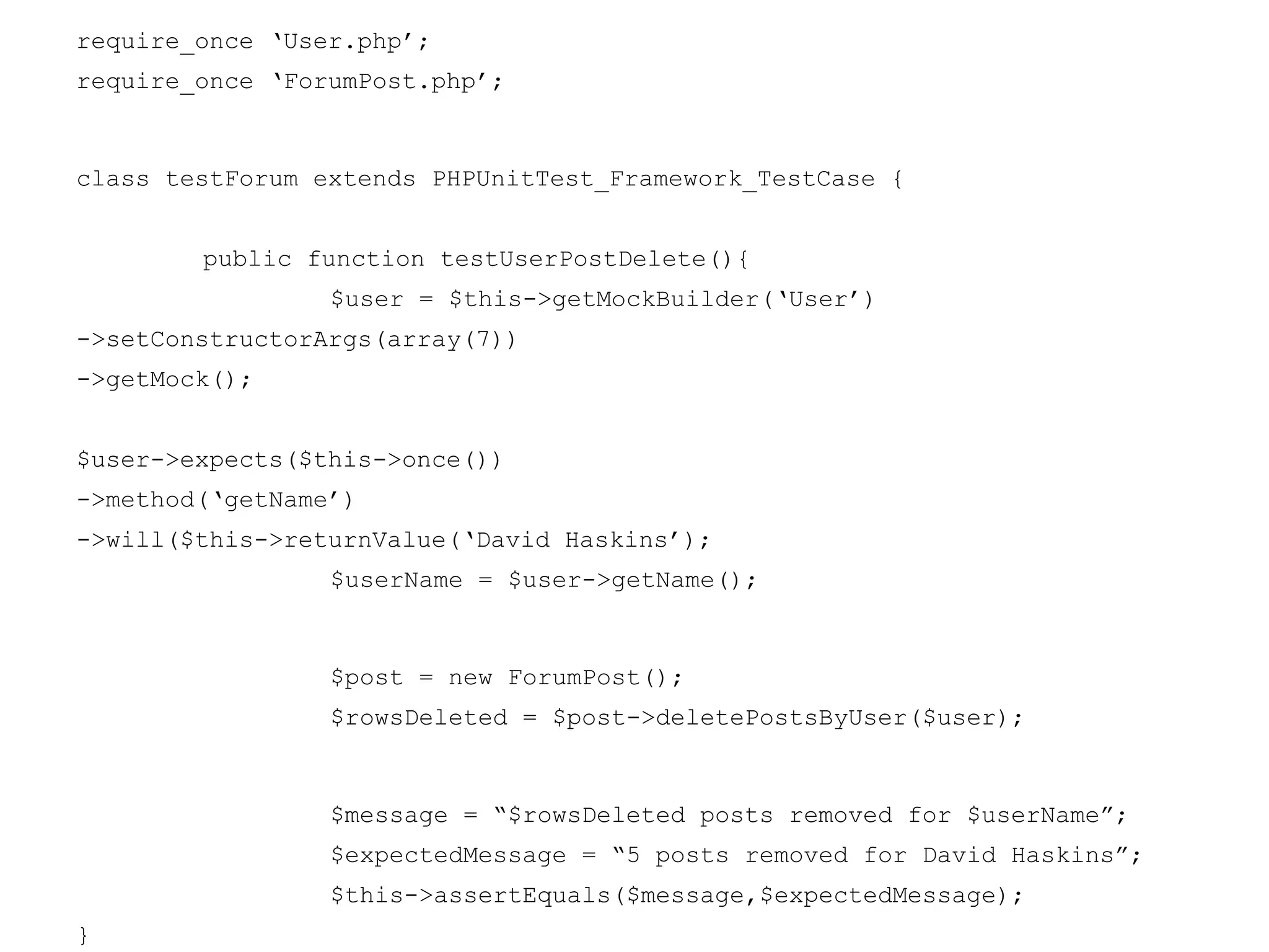 require_once ‘User.php’;
require_once ‘ForumPost.php’;
class testForum extends PHPUnitTest_Framework_TestCase {
public function testUserPostDelete(){
$user = $this->getMockBuilder(‘User’)
->setConstructorArgs(array(7))
->getMock();
$user->expects($this->once())
->method(‘getName’)
->will($this->returnValue(‘David Haskins’);
$userName = $user->getName();
$post = new ForumPost();
$rowsDeleted = $post->deletePostsByUser($user);
$message = “$rowsDeleted posts removed for $userName”;
$expectedMessage = “5 posts removed for David Haskins”;
$this->assertEquals($message,$expectedMessage);
}
 
