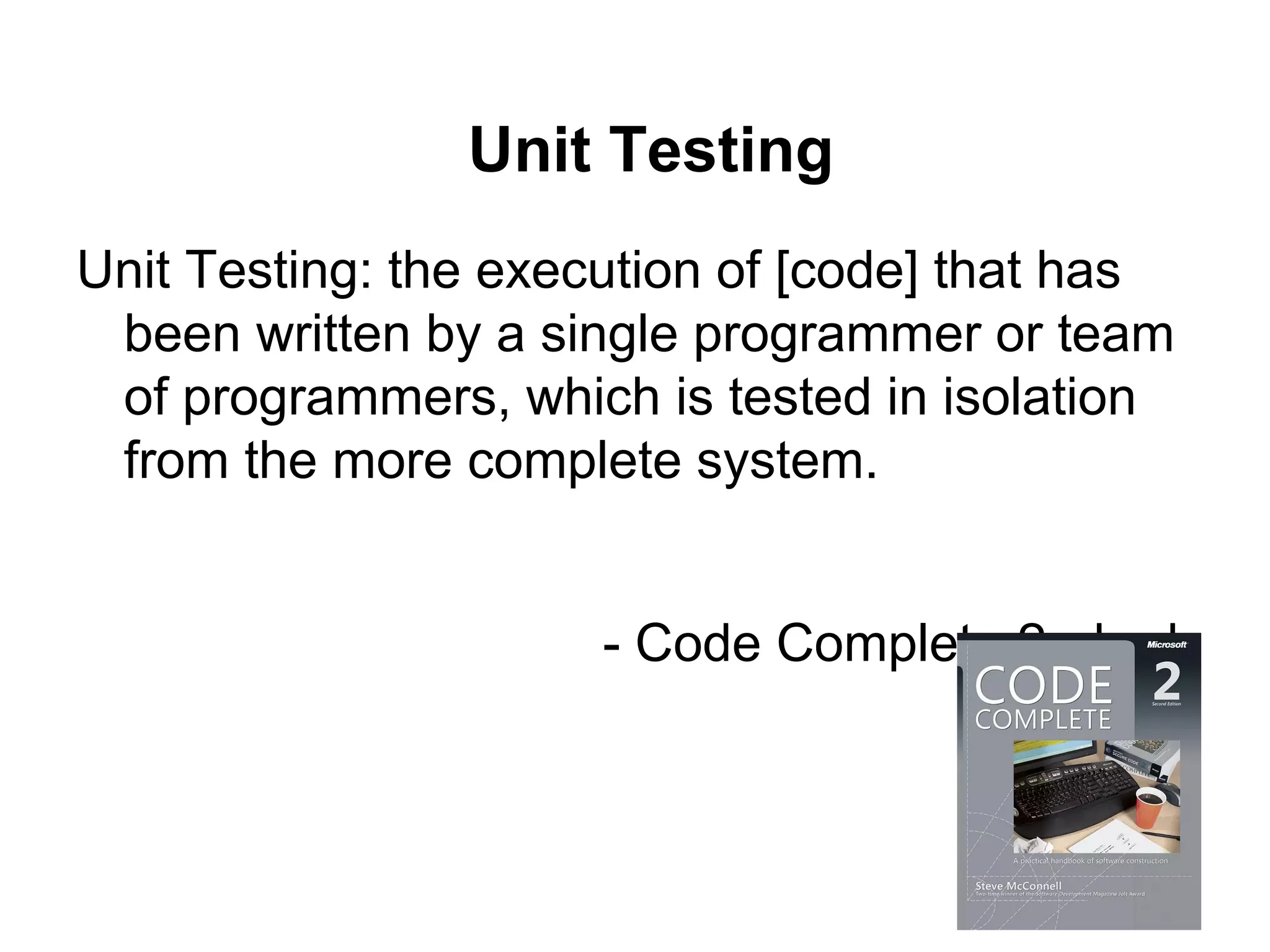 Unit Testing
Unit Testing: the execution of [code] that has
been written by a single programmer or team
of programmers, which is tested in isolation
from the more complete system.
- Code Complete 2nd ed.
 