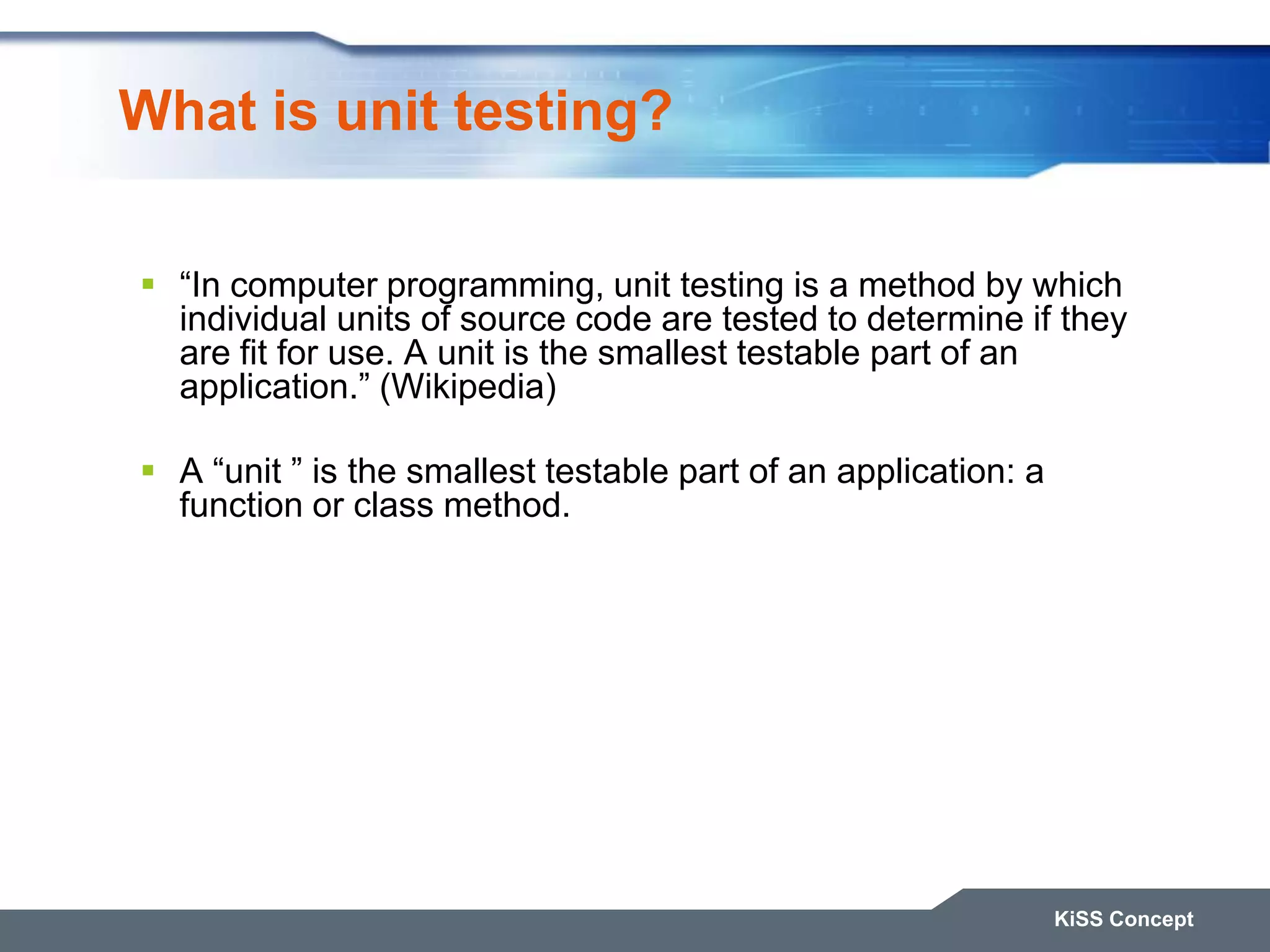 What is unit testing? KiSS Concept  “In computer programming, unit testing is a method by which individual units of source code are tested to determine if they are fit for use. A unit is the smallest testable part of an application.” (Wikipedia)  A “unit ” is the smallest testable part of an application: a function or class method. 