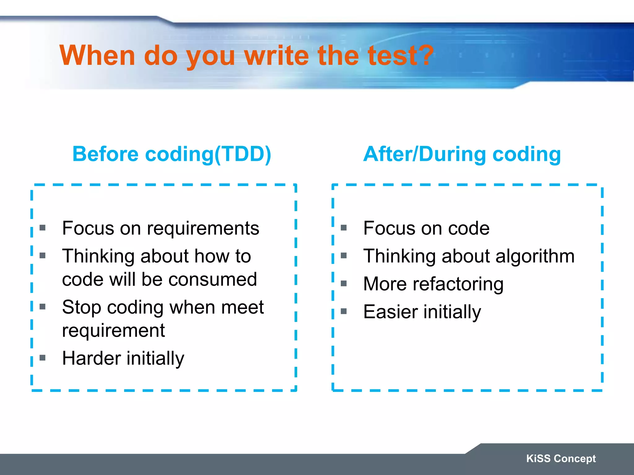 When do you write the test?  Focus on requirements  Thinking about how to code will be consumed  Stop coding when meet requirement  Harder initially  Focus on code  Thinking about algorithm  More refactoring  Easier initially KiSS Concept Before coding(TDD) After/During coding 