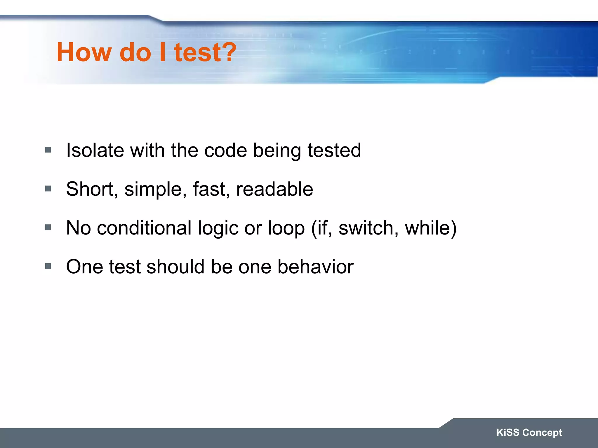 How do I test?  Isolate with the code being tested  Short, simple, fast, readable  No conditional logic or loop (if, switch, while)  One test should be one behavior KiSS Concept 