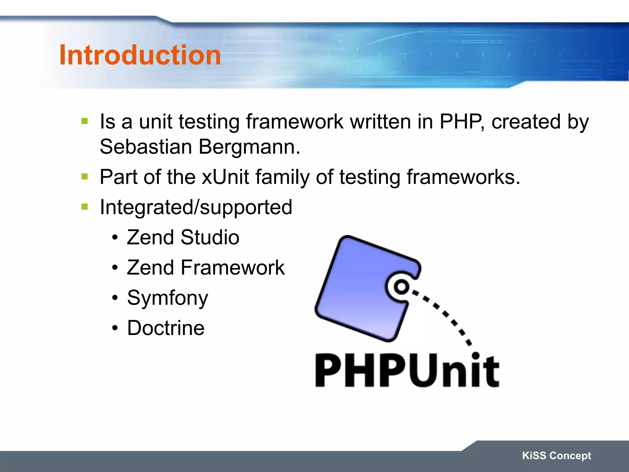 Introduction KiSS Concept  Is a unit testing framework written in PHP, created by Sebastian Bergmann.  Part of the xUnit family of testing frameworks.  Integrated/supported • Zend Studio • Zend Framework • Symfony • Doctrine 