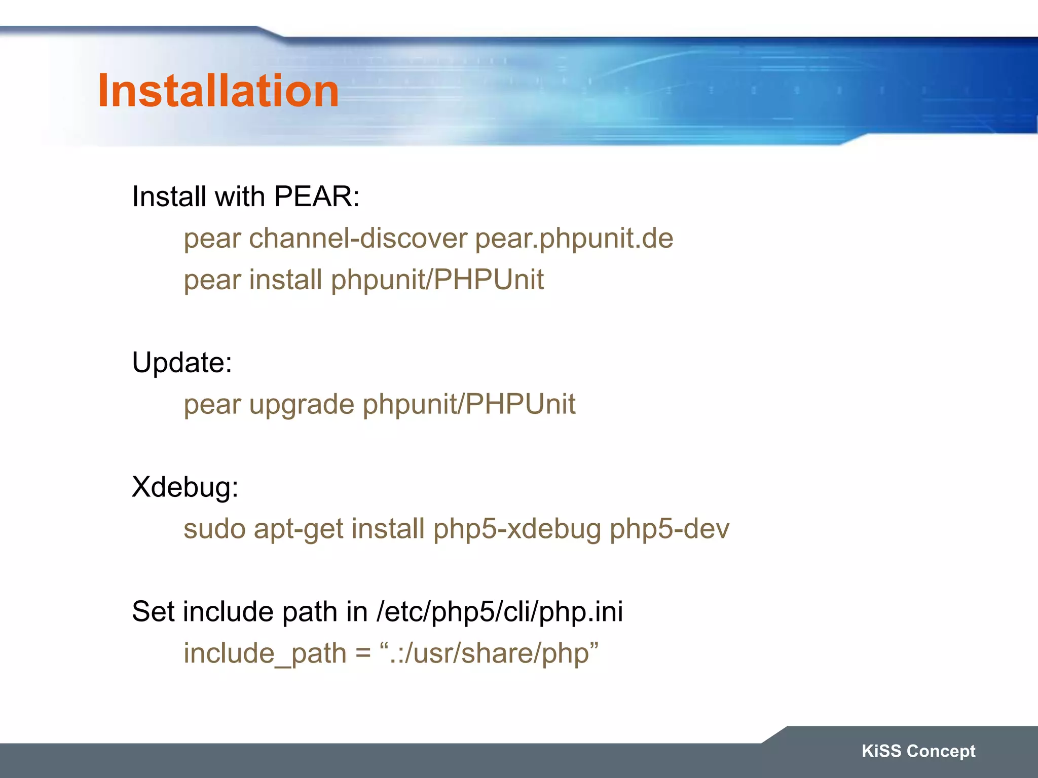 Installation KiSS Concept Install with PEAR: pear channel-discover pear.phpunit.de pear install phpunit/PHPUnit Update: pear upgrade phpunit/PHPUnit Xdebug: sudo apt-get install php5-xdebug php5-dev Set include path in /etc/php5/cli/php.ini include_path = “.:/usr/share/php” 